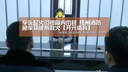 车头起火引燃厢内木材 梧州消防爬车顶破拆救火【开元体育】(图3) 开元体育app